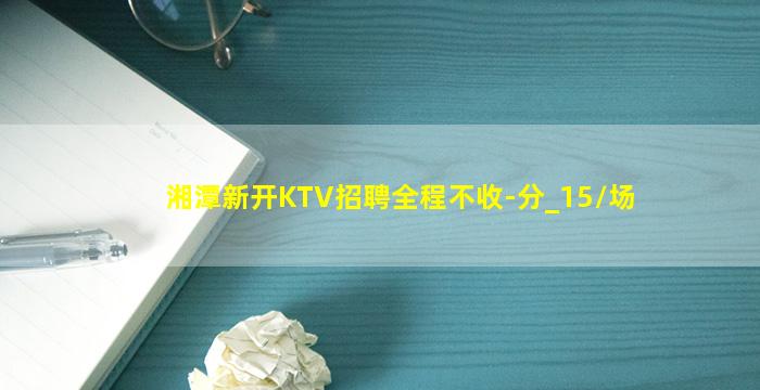 湘潭新开KTV招聘全程不收-分_15/场